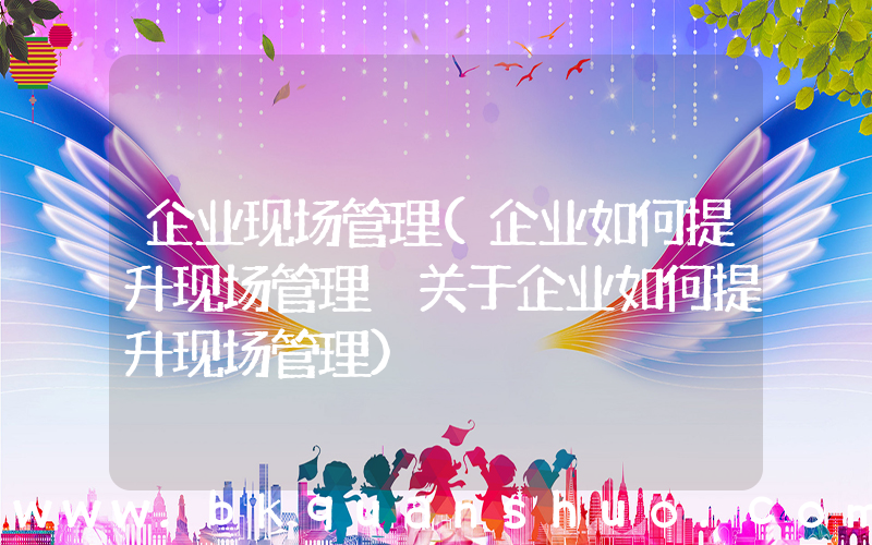 企业现场管理(企业如何提升现场管理 关于企业如何提升现场管理)